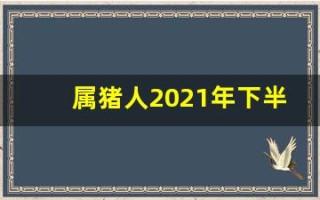 属猪人2021年下半年运势及运程(属猪人2021年下半年的运势)