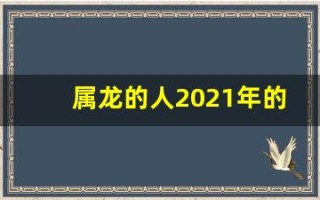 属龙的人2021年的运势及运程(属龙的人2021年的运势及运程1952)