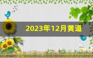 2023年12月黄道吉日查询(2023年12月黄道吉日查询表老黄历)