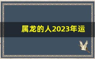 属龙的人2023年运势及运程(属龙2023年运势及运程详解)