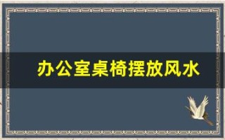 办公室桌椅摆放风水(办公室桌椅摆放风水讲究)