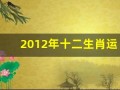 2012年十二生肖运势(2012年十二生肖运势解析)