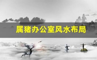 属猪办公室风水布局(属猪办公室朝向的最佳方位)