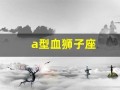 a型血狮子座(a型血狮子座女生性格特点)
