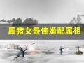 属猪女最佳婚配属相(属猪女最佳婚配属相猴男好吗)
