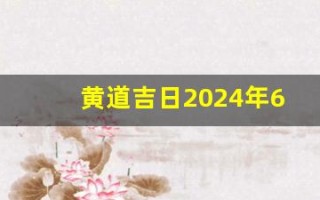 黄道吉日2024年6月份查询(黄道吉日2024年6月份查询祈福时间)
