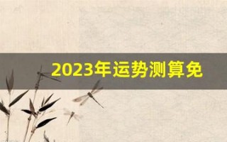 2023年运势测算免费(2023年运势及运程每月运程)
