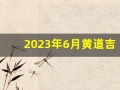 2023年6月黄道吉日(2023年6月黄道吉日最好一天)