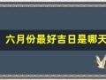 六月份最好吉日是哪天(六月份最好吉日是哪天呢)