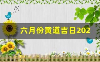 六月份黄道吉日2023年(六月份黄道吉日2023年开业大吉)