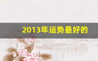 2013年运势最好的属相(2013年运势最好的属相女)