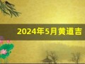 2024年5月黄道吉日一览表(2024年5月黄道吉日一览表公历)
